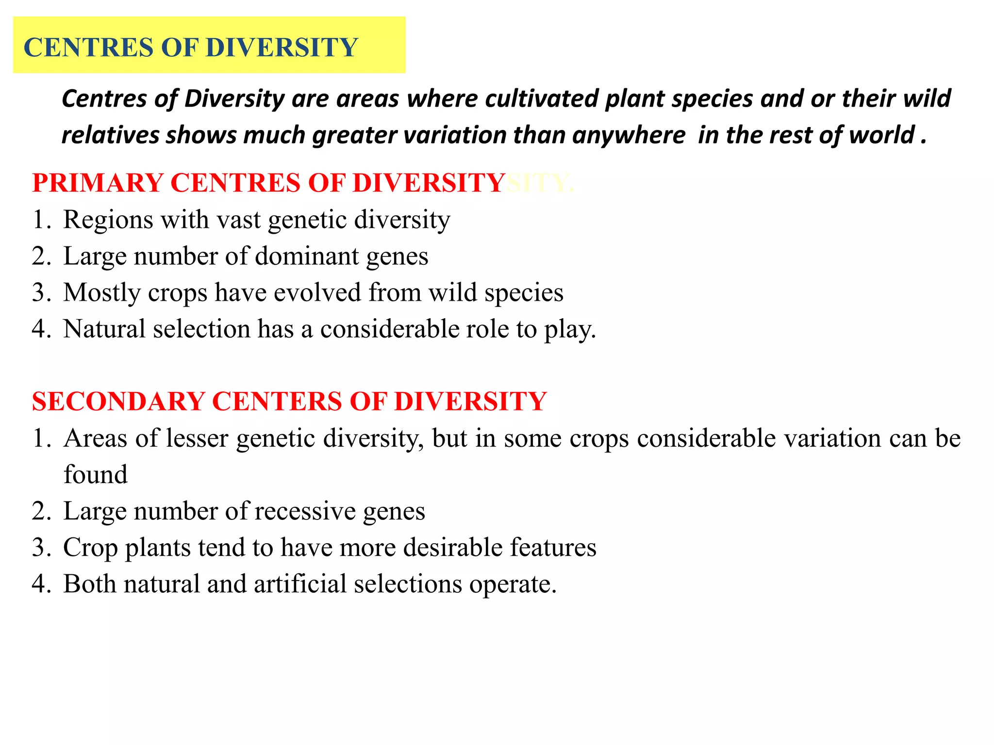 PRIMARY CENTRES OF DIVERSITYSITY.
1. Regions with vast genetic diversity
2. Large number of dominant genes
3. Mostly crops have evolved from wild species
4. Natural selection has a considerable role to play.
SECONDARY CENTERS OF DIVERSITY
1. Areas of lesser genetic diversity, but in some crops considerable variation can be
found
2. Large number of recessive genes
3. Crop plants tend to have more desirable features
4. Both natural and artificial selections operate.
CENTRES OF DIVERSITY
Centres of Diversity are areas where cultivated plant species and or their wild
relatives shows much greater variation than anywhere in the rest of world .
 