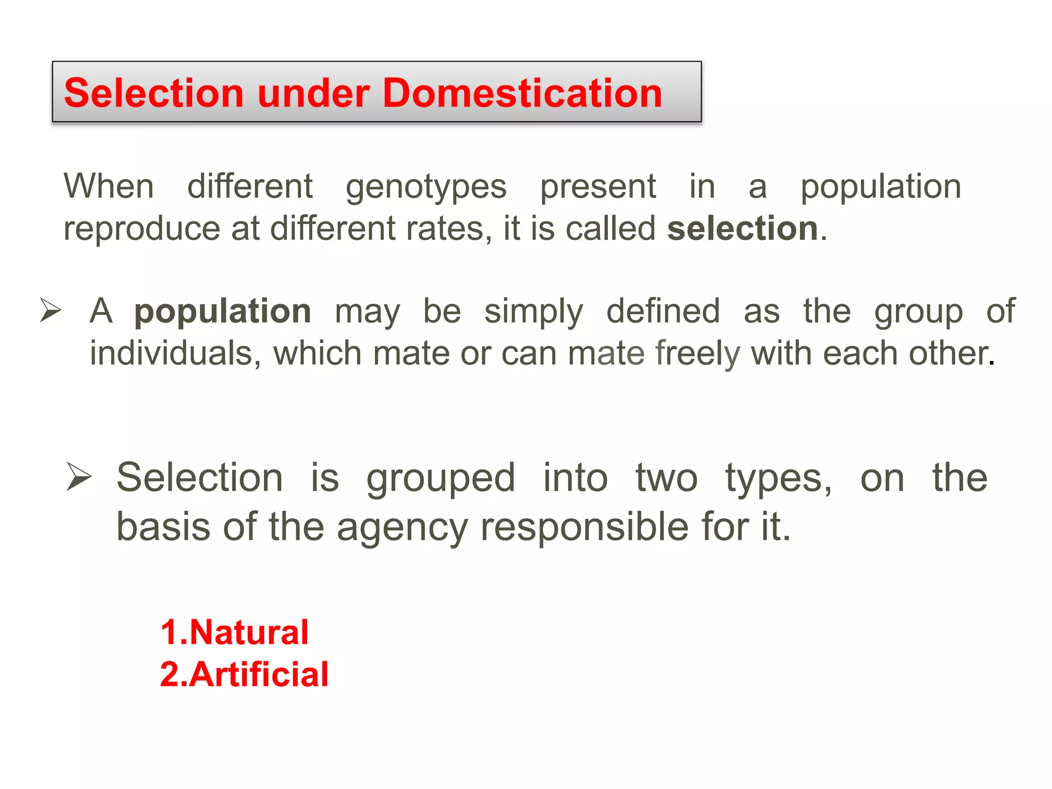 Selection under Domestication
When different genotypes present in a population
reproduce at different rates, it is called selection.
 Selection is grouped into two types, on the
basis of the agency responsible for it.
 A population may be simply defined as the group of
individuals, which mate or can mate freely with each other.
1.Natural
2.Artificial
 