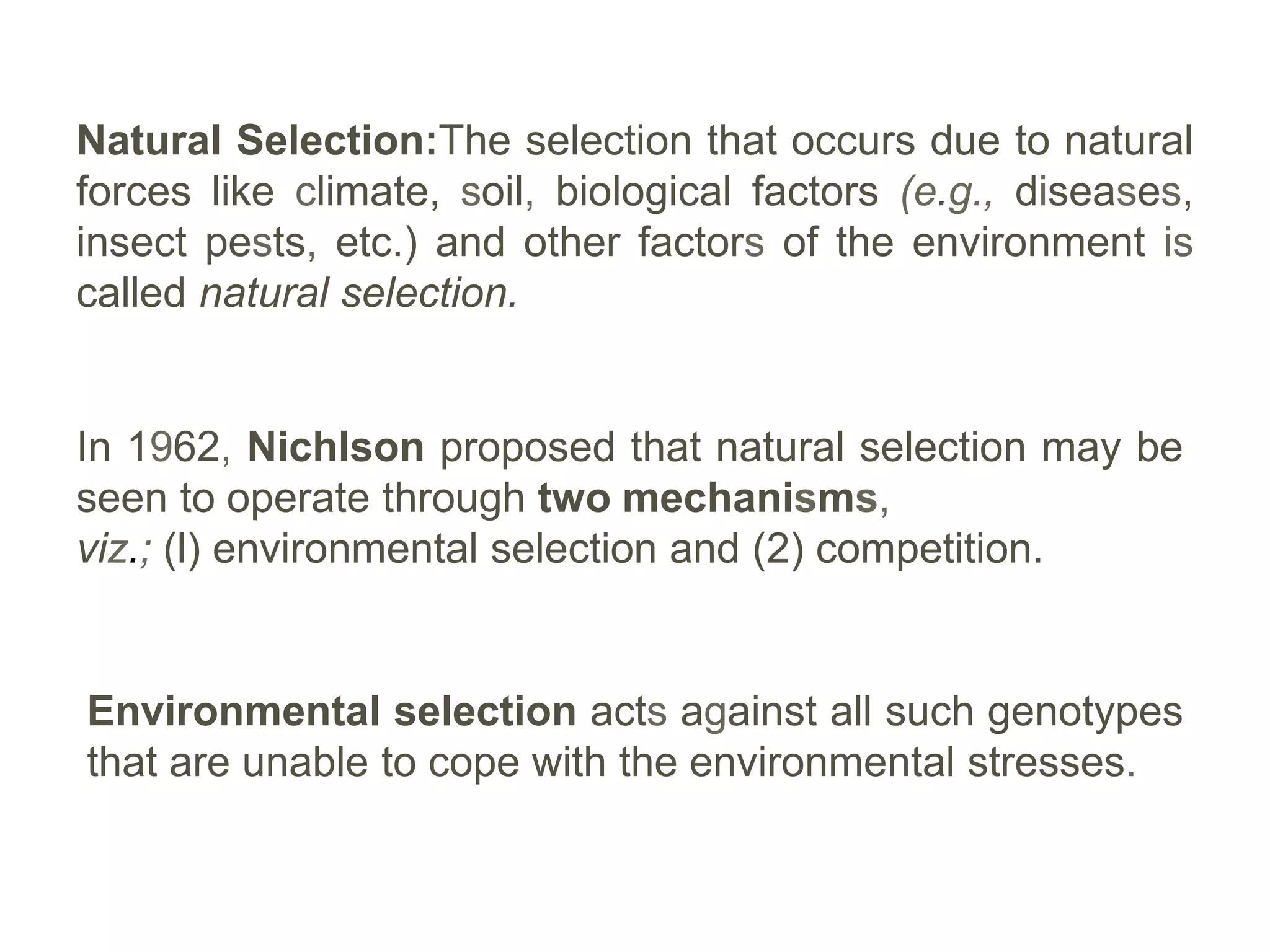 Natural Selection:The selection that occurs due to natural
forces like climate, soil, biological factors (e.g., diseases,
insect pests, etc.) and other factors of the environment is
called natural selection.
In 1962, Nichlson proposed that natural selection may be
seen to operate through two mechanisms,
viz.; (l) environmental selection and (2) competition.
Environmental selection acts against all such genotypes
that are unable to cope with the environmental stresses.
 