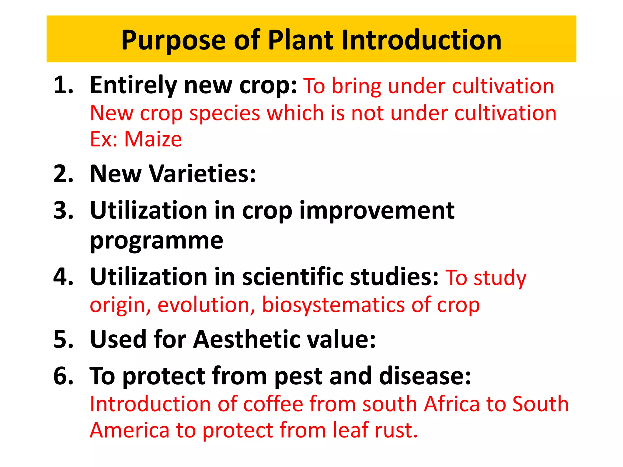 Purpose of Plant Introduction
1. Entirely new crop: To bring under cultivation
New crop species which is not under cultivation
Ex: Maize, Potato, Tomato in India
2. New Varieties:
3. Utilization in crop improvement
programme
4. Utilization in scientific studies: To study
origin, evolution, biosystematics of crop plants.
5. Used for Aesthetic value: Ornamental crops
6. To protect from pest and disease:
Introduction of coffee from south Africa to South
America to protect from leaf rust.
 