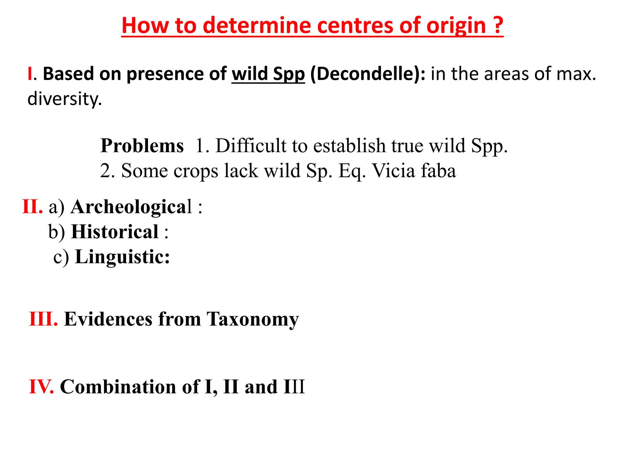 How to determine centres of origin ?
I. Based on presence of wild Spp (Decondelle): in the areas of max.
diversity.
Problems 1. Difficult to establish true wild Spp.
2. Some crops lack wild Sp. Eq. Vicia faba
II. a) Archeological :
b) Historical :
c) Linguistic:
III. Evidences from Taxonomy
IV. Combination of I, II and III
 