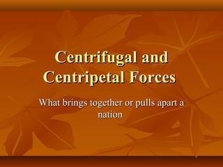 Centrifugal and
Centripetal Forces
What brings together or pulls apart a
nation

 