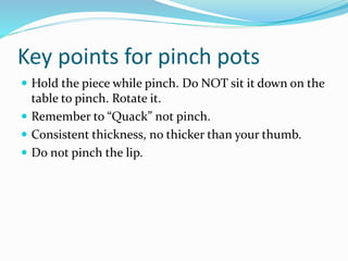 Key points for pinch pots
 Hold the piece while pinch. Do NOT sit it down on the
table to pinch. Rotate it.
 Remember to “Quack” not pinch.
 Consistent thickness, no thicker than your thumb.
 Do not pinch the lip.
 