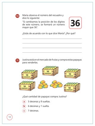 10
María observa el número del recuadro y
dice lo siguiente:
“Si cambiamos la posición de los dígitos
de este número, se formará un número
mayor que 36”.
Justina está en el mercado de frutas y compra estas papayas
para venderlas.
¿Estás de acuerdo con lo que dice María? ¿Por qué?
¿Qué cantidad de papayas compra Justina?
a 5 decenas y 9 sueltas.
b 6 decenas y 1 suelta.
c 7 decenas.
36
10
11
10
papayas
10
papayas
10
papayas
10
papayas 10
papayas
 