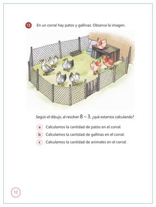12
En un corral hay patos y gallinas. Observa la imagen.
a Calculamos la cantidad de patos en el corral.
b Calculamos la cantidad de gallinas en el corral.
c Calculamos la cantidad de animales en el corral.
Según el dibujo, al resolver 8 – 3, ¿qué estamos calculando?
13
 