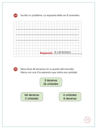 13
Escribe un problema. La respuesta debe ser 8 caramelos.
Elena tiene 46 duraznos en su puesto del mercado.
Marca con una X la expresión que indica esa cantidad.
Respuesta: 8 caramelos
14
15
3 decenas
16 unidades
46 decenas
0 unidades
4 unidades
6 decenas
 