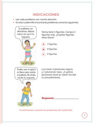 3
Yarina tiene 5 figuritas. Compra 3
figuritas más. ¿Cuántas figuritas
tiene ahora?
Luis tiene 3 plumones negros
y 2 plumones rojos. ¿Cuántos
plumones tiene en total? Escribe
tu procedimiento.
a 2 figuritas.
b 8 figuritas.
c 6 figuritas.
Puedes usar el espacio
en blanco para resolver
el problema. No olvides
escribir tu respuesta.
Respuesta:
A continuación, resuelve los problemas del cuadernillo.
Lee cada problema con mucha atención.
En este cuadernillo encontrarás problemas como los siguientes:
INDICACIONES
En problemas con
alternativas, deberás
marcar con una X tu
respuesta.
 