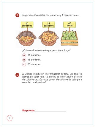 6
Jorge tiene 2 canastas con duraznos y 1 caja con peras.
A Mónica le pidieron tejer 50 gorros de lana. Ella tejió 18
gorros de color rojo, 19 gorros de color azul y el resto
de color verde. ¿Cuántos gorros de color verde tejió para
cumplir con el pedido?
a 55 duraznos.
b 15 duraznos.
c 95 duraznos.
¿Cuántos duraznos más que peras tiene Jorge?
20
duraznos
35
duraznos
40
peras
Respuesta:
4
5
 