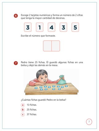 7
Escoge 2 tarjetas numéricas y forma un número de 2 cifras
que tenga la mayor cantidad de decenas.
Pedro tiene 25 fichas. Él guardó algunas fichas en una
bolsa y dejó las demás en la mesa.
a 13 fichas.
b 25 fichas.
c 37 fichas.
Escribe el número que formaste.
3 1 4 3 5
¿Cuántas fichas guardó Pedro en la bolsa?
6
7
 