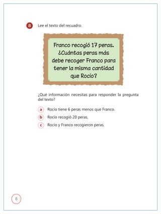 8
Lee el texto del recuadro.
Franco recogió 17 peras.
¿Cuántas peras más
debe recoger Franco para
tener la misma cantidad
que Rocío?
¿Qué información necesitas para responder la pregunta
del texto?
a Rocío tiene 6 peras menos que Franco.
b Rocío recogió 20 peras.
c Rocío y Franco recogieron peras.
8
 