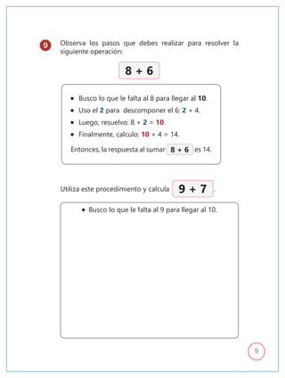 9
Observa los pasos que debes realizar para resolver la
siguiente operación:
Utiliza este procedimiento y calcula .
Busco lo que le falta al 8 para llegar al 10.
Uso el 2 para descomponer el 6: 2 + 4.
Luego, resuelvo: 8 + 2 = 10.
Finalmente, calculo: 10 + 4 = 14.
Entonces, la respuesta al sumar 8 + 6 es 14.
8 + 6
9 + 7
Busco lo que le falta al 9 para llegar al 10.
9
 