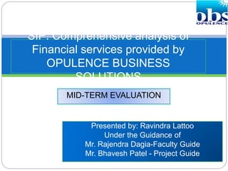 Presented by: Ravindra Lattoo
Under the Guidance of
Mr. Rajendra Dagia-Faculty Guide
Mr. Bhavesh Patel - Project Guide
SIP: Comprehensive analysis of
Financial services provided by
OPULENCE BUSINESS
SOLUTIONS
MID-TERM EVALUATION
 