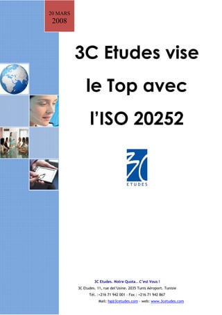 20 MARS
 2008



          3C Etudes vise
              le Top avec
                 l’ISO 20252




                   3C Etudes. Notre Quota… C’est Vous !
          3C Etudes. 11, rue del’Usine. 2035 Tunis Aéroport. Tunisie
                Tél. :+216 71 942 001 – Fax : +216 71 942 867
                      Mail: hg@3cetudes.com - web: www.3cetudes.com
 