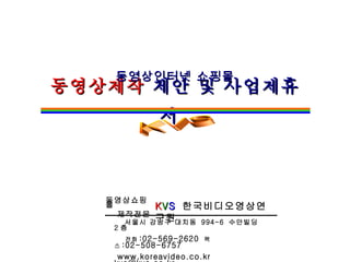 동영상제작  제안 및 사업제휴서   동영상인터넷 쇼핑몰 K V S   한국비디오영상연구원 동영상쇼핑몰 제작전문 KVS 서울시 강남구 대치동  994-6  수안빌딩  2 층 전화 :02-569-2620  팩스 :02-508-6757 www.koreavideo.co.kr  [email_address] 