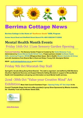 Berrima Cottage News
Berrima Cottage is the Home of “Sunflower Seeds” D2DL Program
Corner Ascot Road and Sheffield Street Bowral Ph: 4861-0282/0417132092
Mental Health Month Events
Friday 16th Oct 11am Sensory Garden Opening
Food and Festivities; The Sensory Garden Project is Funded by the Veolia Mulwaree Trust,
Administered by Bowral Mental Health Rehab Team, Project partners include Sunflower Seeds
D2DL mentoring Program, WHAM (Wingecarribee Assoc. Men’s Health) Mission Australia Art Group
and with Assistance from Bowral Men’s Shed and Robyn Young CHC Aboriginal Worker
RSVP : geoff.aldridge@sfnsw.org.au or 0417132092
Friday 9th Oct Waratah Day Stall
Springett’s Arcade (Bong Bong Street Bowral) - The stall is organised and staffed by RAS Members
(Southern Highlands Recovery and Support Network) Selling Waratahs In support of Birunji Mental
Health Unit Campbelltown and giving out information on local Mental health services.
2cnd -30th Oct “Value your Creative Mind” Art
Exhibition Moss Vale Council Chambers Foyer - Opening Friday 16th
Oct 2-4pm In the
Council Theatrette (finger food and coffee provided) A group Show Sponsored by Mission Australia,
the Disability Trust and Sunflower Seeds D2DL
www.sfnsw.org.au
 