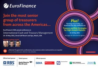 Plus!
Running concurrently, our
brand new two-day conference on
Treasury and Risk Strategies
for High-Growth Markets
23–24 May 2011
See pages 16-19 for the full agenda
Join the most senior
group of treasurers
from across the Americas...
EuroFinance’s 15th annual conference on
International Cash and Treasury Management
23–25 May 2011, Doral Golf Resort and Spa, Miami, USA
Speaker updates inside
¡Además! Su guía de la conferencia y las sesiones sobre Latinoamérica en español
Lea el contenido para obtener más detalles
Official lead sponsor Global sponsor Official sponsors
 
