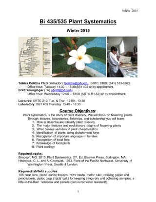 Policha 2015
1
Bi 435/535 Plant Systematics
Winter 2015
*
Tobias Policha Ph.D (Instructor) tpolicha@pdx.edu. SRTC 238B. (541) 513-8263
Office hour: Tuesday 14:30 – 15:30 SB1 403 or by appointment.
Brett Younginger (TA) obrett@pdx.edu
Office hour: Wednesday 12:00 – 13:00 (SRTC B1-53) or by appointment.
Lectures: SRTC 219, Tue. & Thur. 12:00 - 13:30
Laboratory: SB1 403 Thursday 13:40 - 16:30
Course Objectives:
Plant systematics is the study of plant diversity. We will focus on flowering plants.
Through lectures, laboratories, field trips, and scholarship you will learn:
1. How to describe and classify plant diversity
2. The major features and evolutionary origins of flowering plants
3. What causes variation in plant characteristics
4. Identification of plants using dichotomous keys
5. Recognition of important angiosperm families
6. Recognition of local flora
7. Knowledge of food plants
8. Plant ecology
Required books:
Simpson. MG. 2010. Plant Systematics. 2nd. Ed. Elsevier Press, Burlington, MA.
Hitchcock, C. L. and A. Cronquist. 1973. Flora of the Pacific Northwest. University of
Washington Press, Seattle & London.
Required lab/field supplies:
10X hand lens, probe and/or forceps, razor blade, metric ruler, drawing paper and
pencils/pens, ziploc bags (1qt.&1gal.) for keeping things dry and collecting samples, a
Rite-in-the-Rain notebook and pencils (pen is not water resistant!).
 