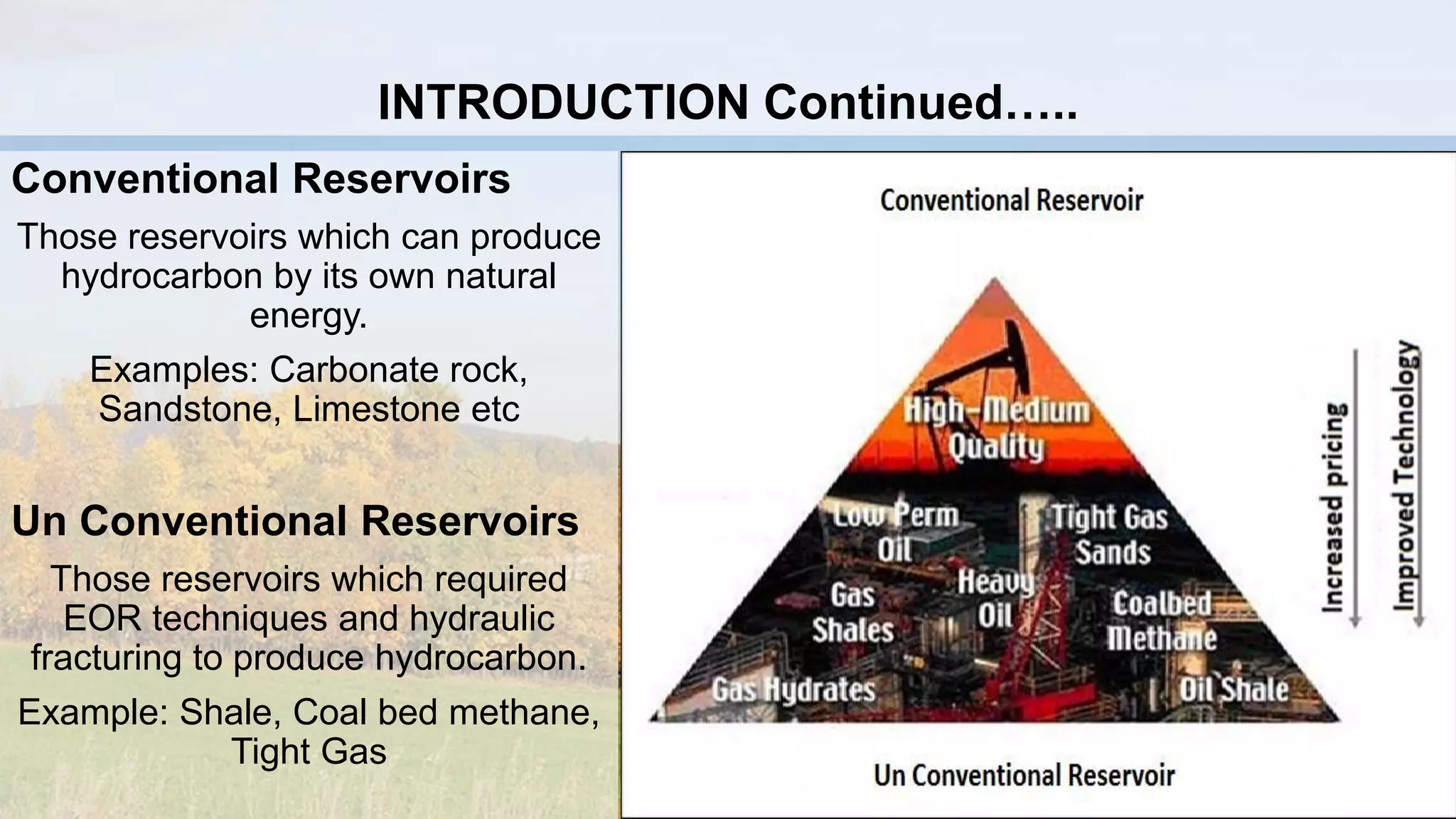 Conventional Reservoirs
Those reservoirs which can produce
hydrocarbon by its own natural
energy.
Examples: Carbonate rock,
Sandstone, Limestone etc
Un Conventional Reservoirs
Those reservoirs which required
EOR techniques and hydraulic
fracturing to produce hydrocarbon.
Example: Shale, Coal bed methane,
Tight Gas
INTRODUCTION Continued…..
 