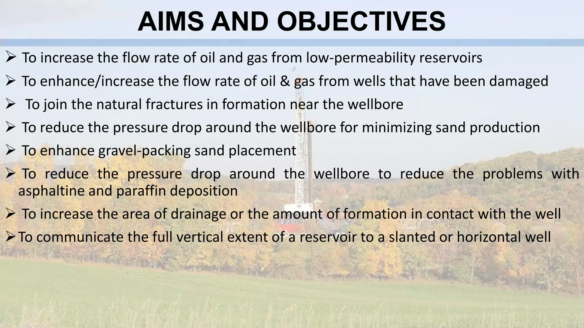 AIMS AND OBJECTIVES
 To increase the flow rate of oil and gas from low-permeability reservoirs
 To enhance/increase the flow rate of oil & gas from wells that have been damaged
 To join the natural fractures in formation near the wellbore
 To reduce the pressure drop around the wellbore for minimizing sand production
 To enhance gravel-packing sand placement
 To reduce the pressure drop around the wellbore to reduce the problems with
asphaltine and paraffin deposition
 To increase the area of drainage or the amount of formation in contact with the well
To communicate the full vertical extent of a reservoir to a slanted or horizontal well
 