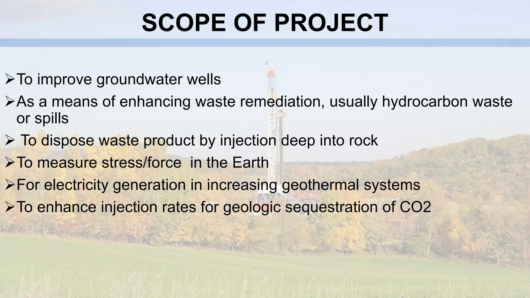 SCOPE OF PROJECT
To improve groundwater wells
As a means of enhancing waste remediation, usually hydrocarbon waste
or spills
 To dispose waste product by injection deep into rock
To measure stress/force in the Earth
For electricity generation in increasing geothermal systems
To enhance injection rates for geologic sequestration of CO2
 