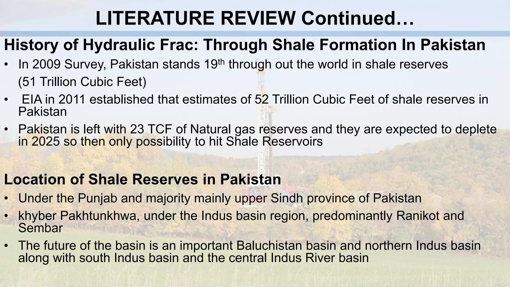 LITERATURE REVIEW Continued…
History of Hydraulic Frac: Through Shale Formation In Pakistan
• In 2009 Survey, Pakistan stands 19th through out the world in shale reserves
(51 Trillion Cubic Feet)
• EIA in 2011 established that estimates of 52 Trillion Cubic Feet of shale reserves in
Pakistan
• Pakistan is left with 23 TCF of Natural gas reserves and they are expected to deplete
in 2025 so then only possibility to hit Shale Reservoirs
Location of Shale Reserves in Pakistan
• Under the Punjab and majority mainly upper Sindh province of Pakistan
• khyber Pakhtunkhwa, under the Indus basin region, predominantly Ranikot and
Sembar
• The future of the basin is an important Baluchistan basin and northern Indus basin
along with south Indus basin and the central Indus River basin
 