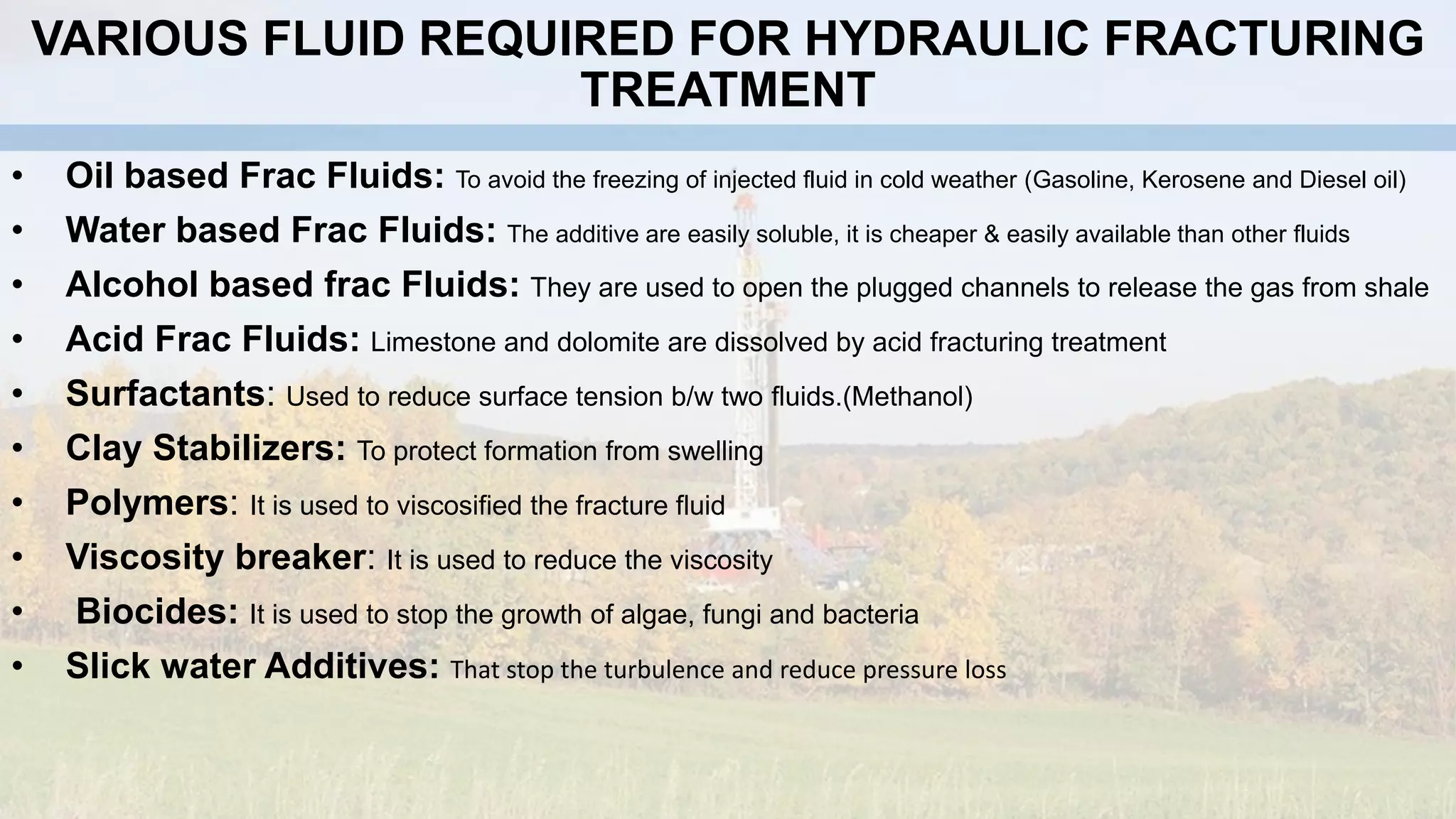 VARIOUS FLUID REQUIRED FOR HYDRAULIC FRACTURING
TREATMENT
• Oil based Frac Fluids: To avoid the freezing of injected fluid in cold weather (Gasoline, Kerosene and Diesel oil)
• Water based Frac Fluids: The additive are easily soluble, it is cheaper & easily available than other fluids
• Alcohol based frac Fluids: They are used to open the plugged channels to release the gas from shale
• Acid Frac Fluids: Limestone and dolomite are dissolved by acid fracturing treatment
• Surfactants: Used to reduce surface tension b/w two fluids.(Methanol)
• Clay Stabilizers: To protect formation from swelling
• Polymers: It is used to viscosified the fracture fluid
• Viscosity breaker: It is used to reduce the viscosity
• Biocides: It is used to stop the growth of algae, fungi and bacteria
• Slick water Additives: That stop the turbulence and reduce pressure loss
 