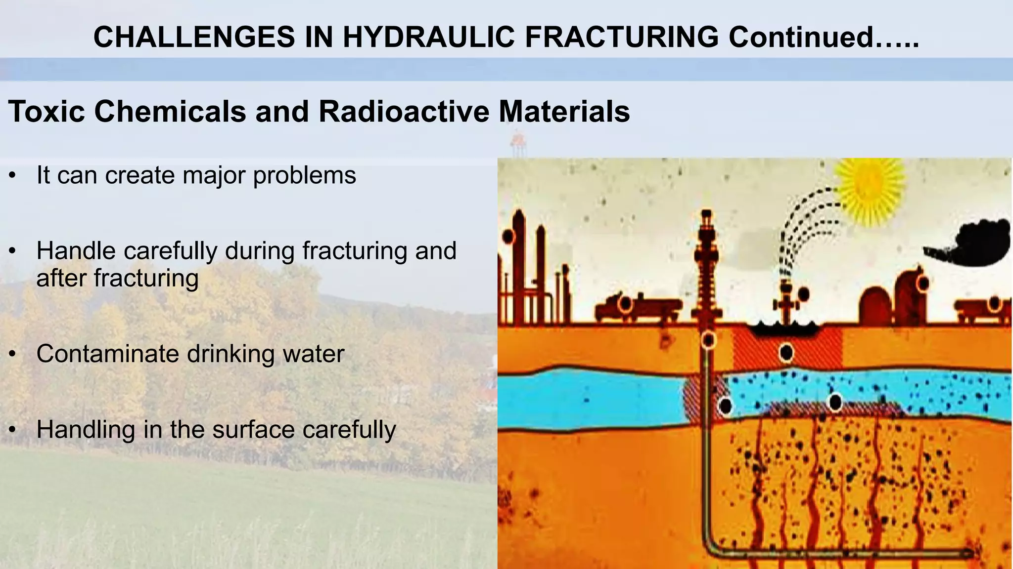 Toxic Chemicals and Radioactive Materials
• It can create major problems
• Handle carefully during fracturing and
after fracturing
• Contaminate drinking water
• Handling in the surface carefully
CHALLENGES IN HYDRAULIC FRACTURING Continued…..
 