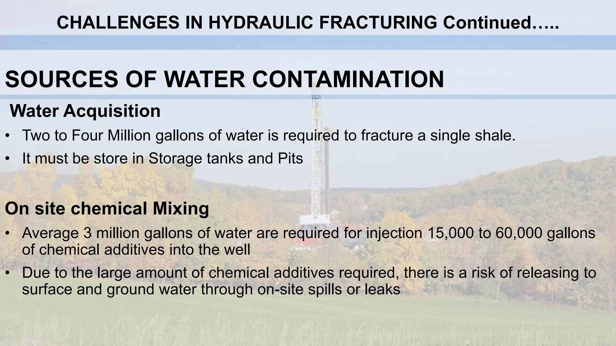 SOURCES OF WATER CONTAMINATION
Water Acquisition
• Two to Four Million gallons of water is required to fracture a single shale.
• It must be store in Storage tanks and Pits
On site chemical Mixing
• Average 3 million gallons of water are required for injection 15,000 to 60,000 gallons
of chemical additives into the well
• Due to the large amount of chemical additives required, there is a risk of releasing to
surface and ground water through on-site spills or leaks
CHALLENGES IN HYDRAULIC FRACTURING Continued…..
 
