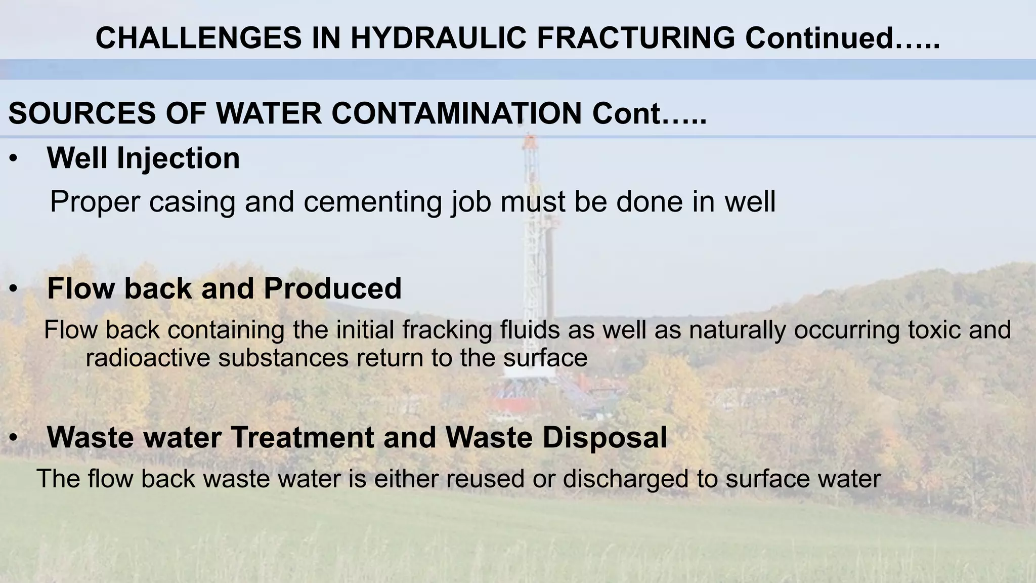 SOURCES OF WATER CONTAMINATION Cont…..
• Well Injection
Proper casing and cementing job must be done in well
• Flow back and Produced
Flow back containing the initial fracking fluids as well as naturally occurring toxic and
radioactive substances return to the surface
• Waste water Treatment and Waste Disposal
The flow back waste water is either reused or discharged to surface water
CHALLENGES IN HYDRAULIC FRACTURING Continued…..
 