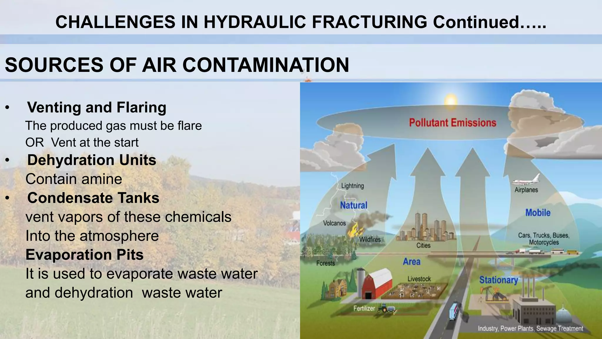 SOURCES OF AIR CONTAMINATION
• Venting and Flaring
The produced gas must be flare
OR Vent at the start
• Dehydration Units
Contain amine
• Condensate Tanks
vent vapors of these chemicals
Into the atmosphere
Evaporation Pits
It is used to evaporate waste water
and dehydration waste water
CHALLENGES IN HYDRAULIC FRACTURING Continued…..
 
