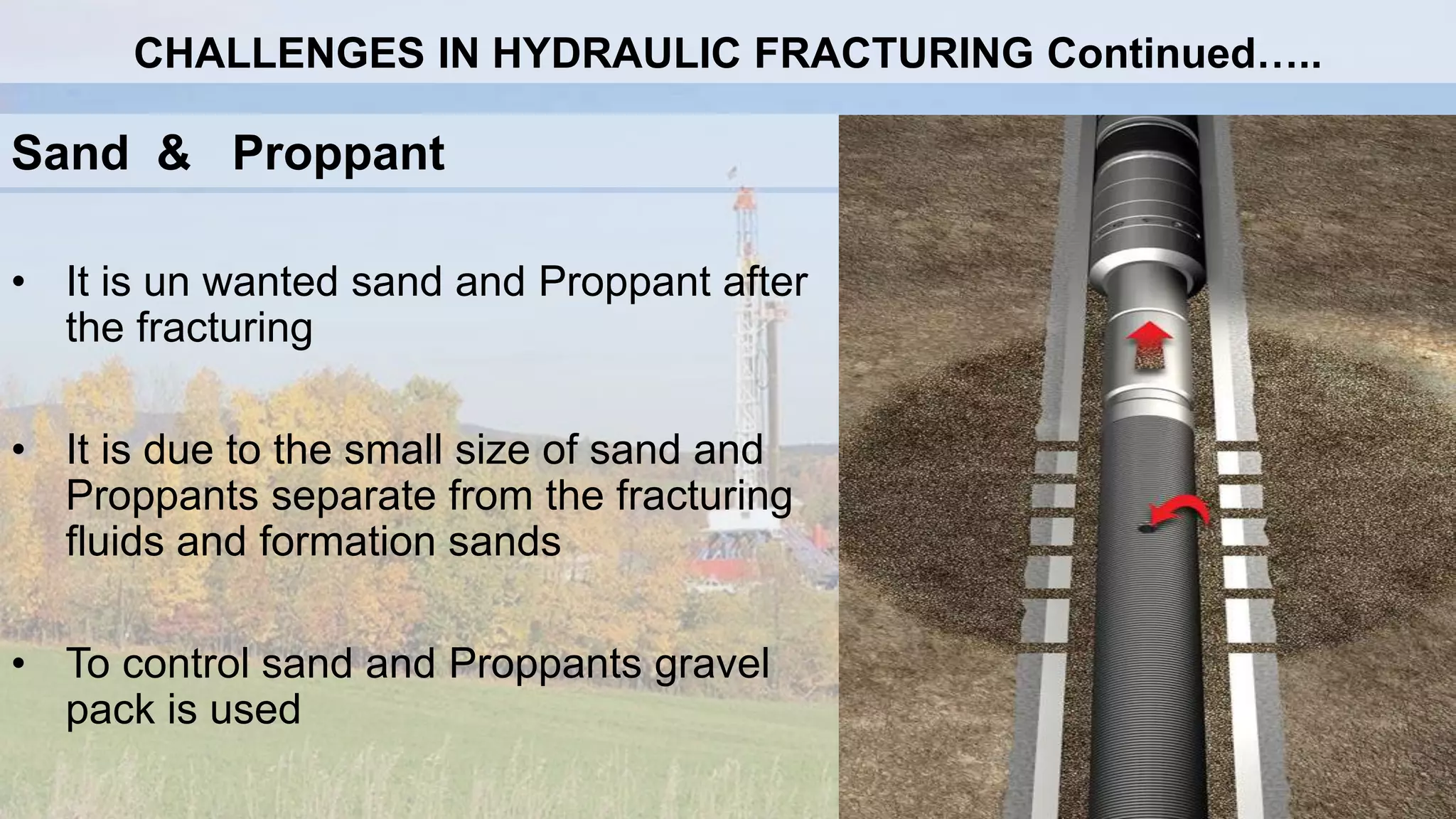 Sand & Proppant
• It is un wanted sand and Proppant after
the fracturing
• It is due to the small size of sand and
Proppants separate from the fracturing
fluids and formation sands
• To control sand and Proppants gravel
pack is used
CHALLENGES IN HYDRAULIC FRACTURING Continued…..
 