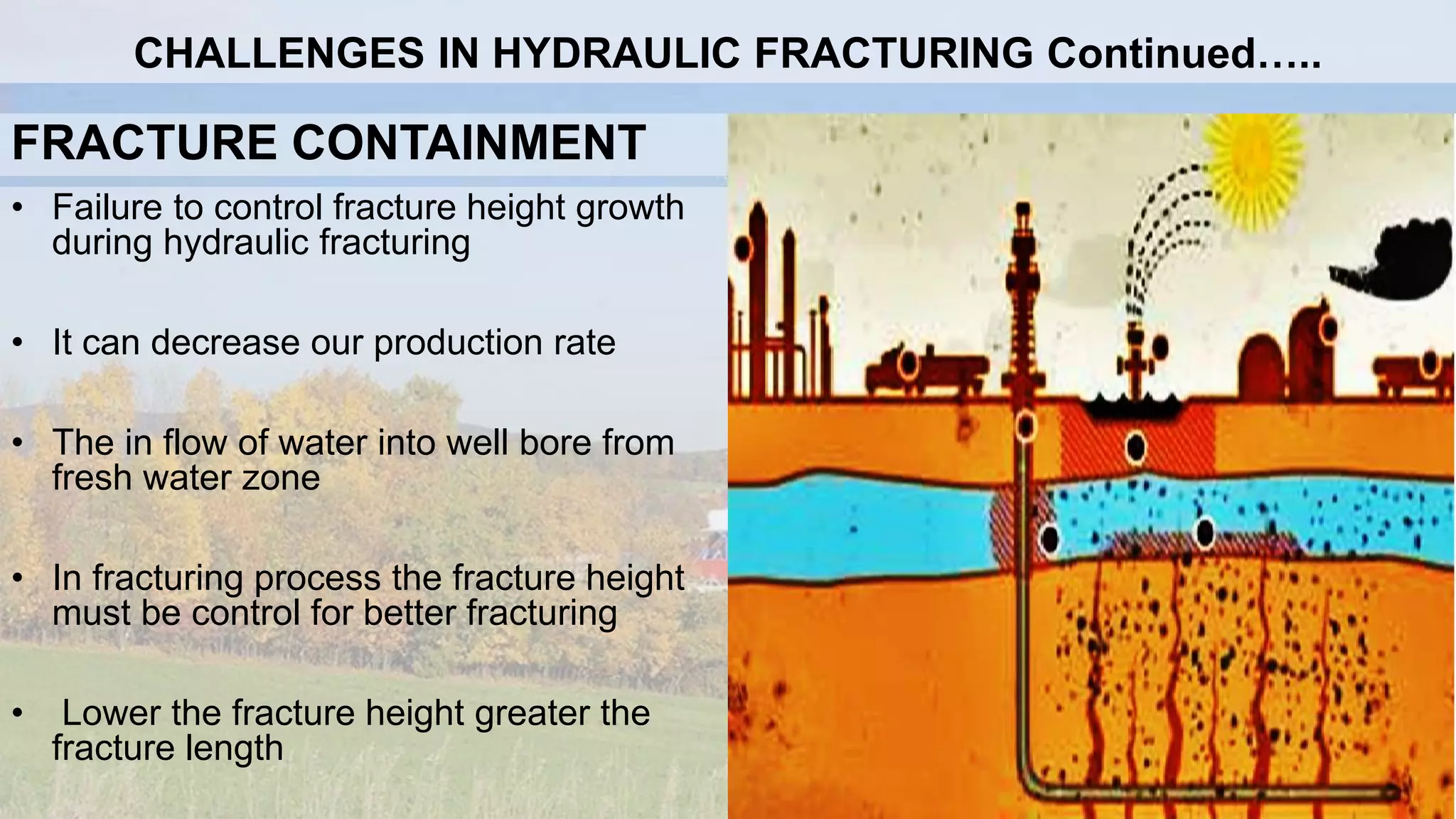 FRACTURE CONTAINMENT
• Failure to control fracture height growth
during hydraulic fracturing
• It can decrease our production rate
• The in flow of water into well bore from
fresh water zone
• In fracturing process the fracture height
must be control for better fracturing
• Lower the fracture height greater the
fracture length
CHALLENGES IN HYDRAULIC FRACTURING Continued…..
 