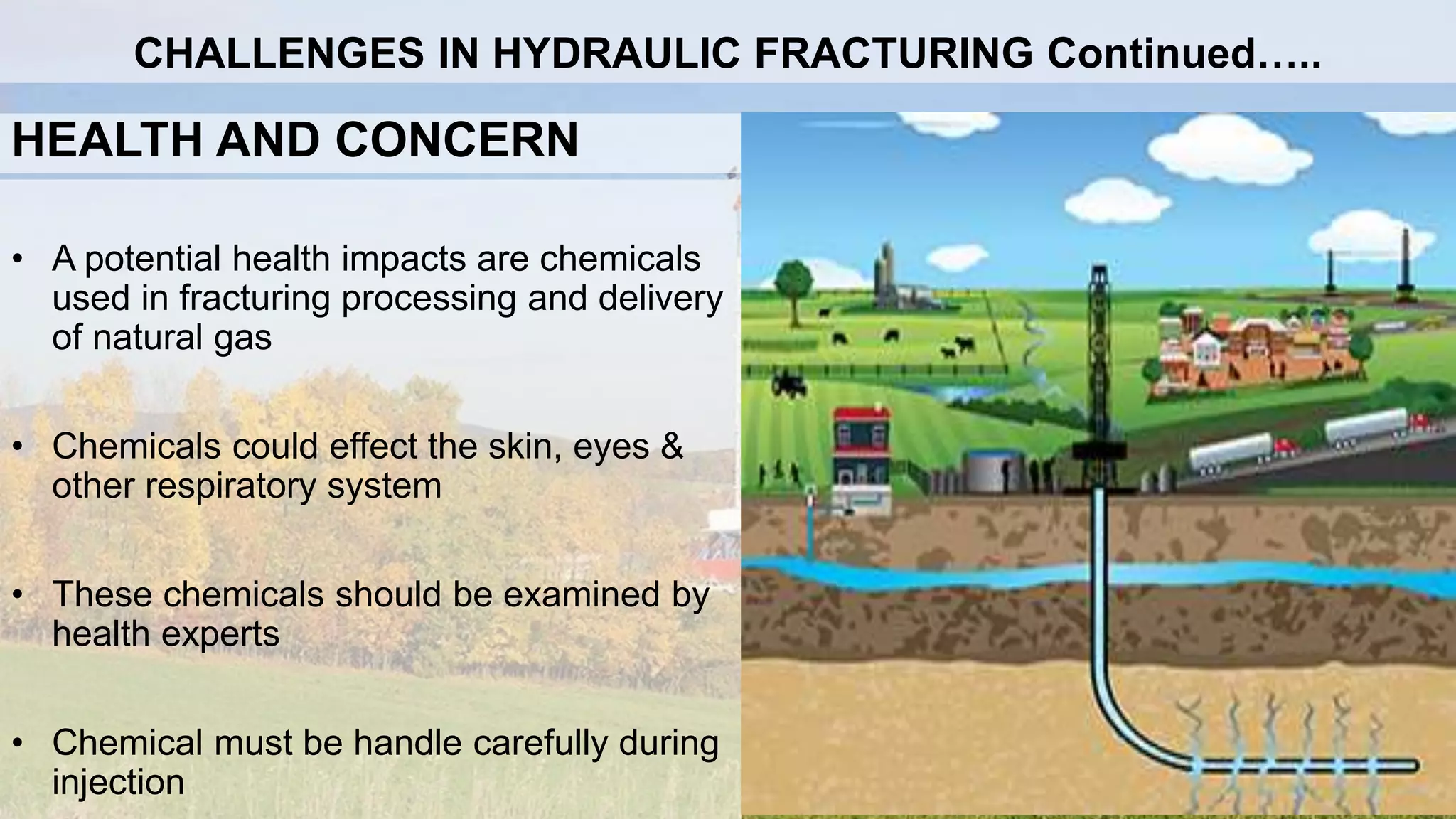 HEALTH AND CONCERN
• A potential health impacts are chemicals
used in fracturing processing and delivery
of natural gas
• Chemicals could effect the skin, eyes &
other respiratory system
• These chemicals should be examined by
health experts
• Chemical must be handle carefully during
injection
CHALLENGES IN HYDRAULIC FRACTURING Continued…..
 