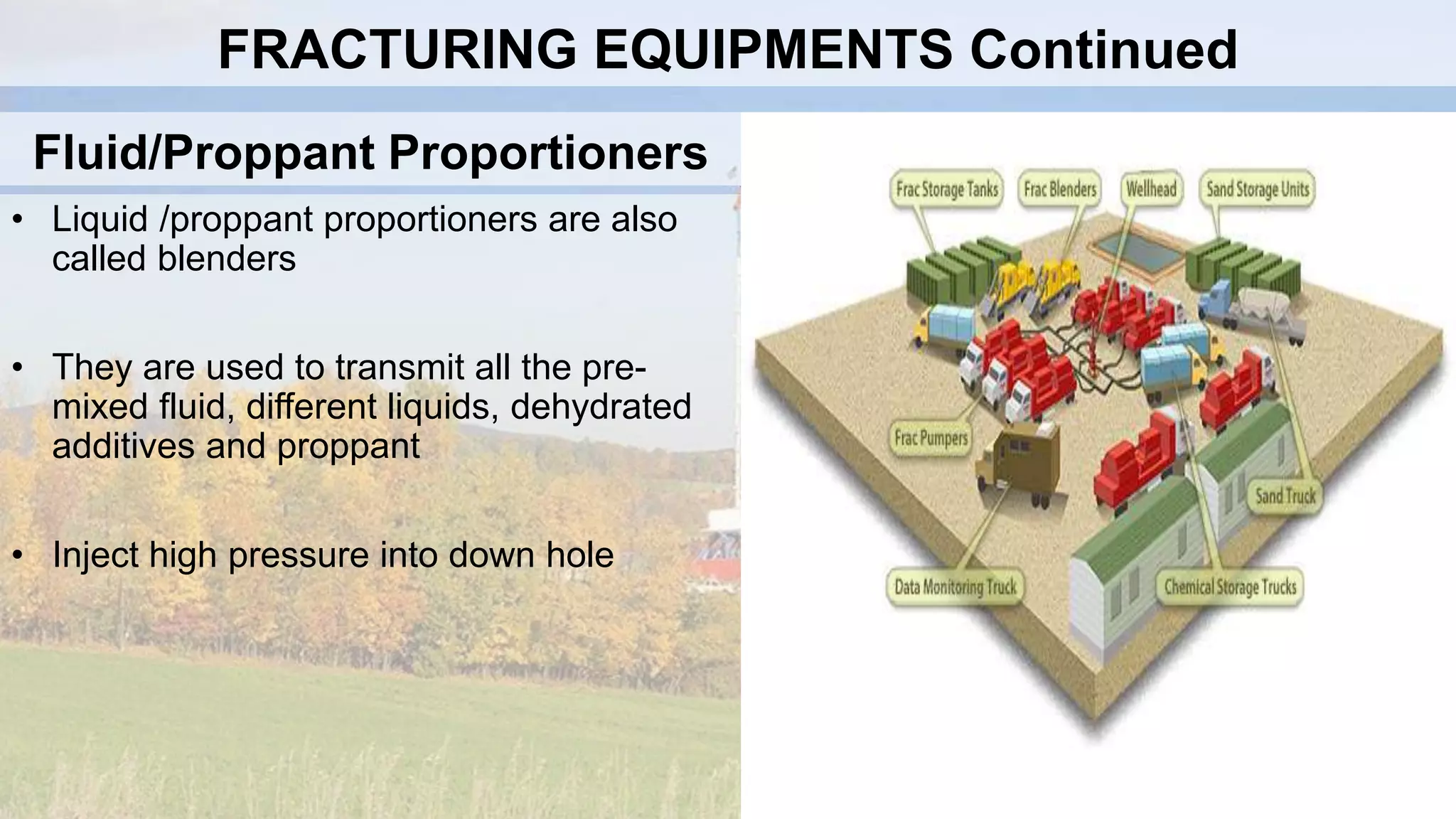 Fluid/Proppant Proportioners
• Liquid /proppant proportioners are also
called blenders
• They are used to transmit all the pre-
mixed fluid, different liquids, dehydrated
additives and proppant
• Inject high pressure into down hole
FRACTURING EQUIPMENTS Continued
 