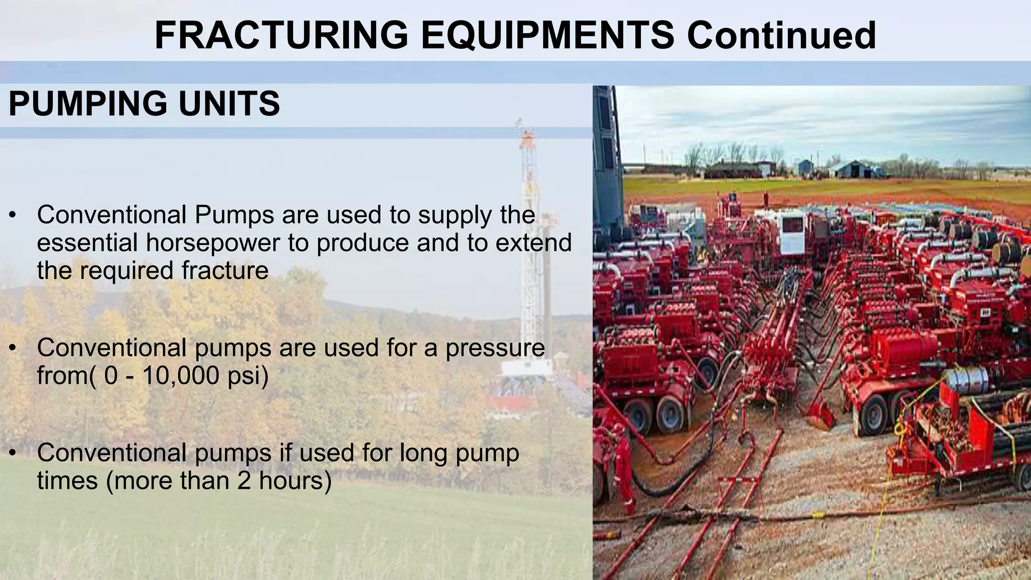 PUMPING UNITS
• Conventional Pumps are used to supply the
essential horsepower to produce and to extend
the required fracture
• Conventional pumps are used for a pressure
from( 0 - 10,000 psi)
• Conventional pumps if used for long pump
times (more than 2 hours)
FRACTURING EQUIPMENTS Continued
 