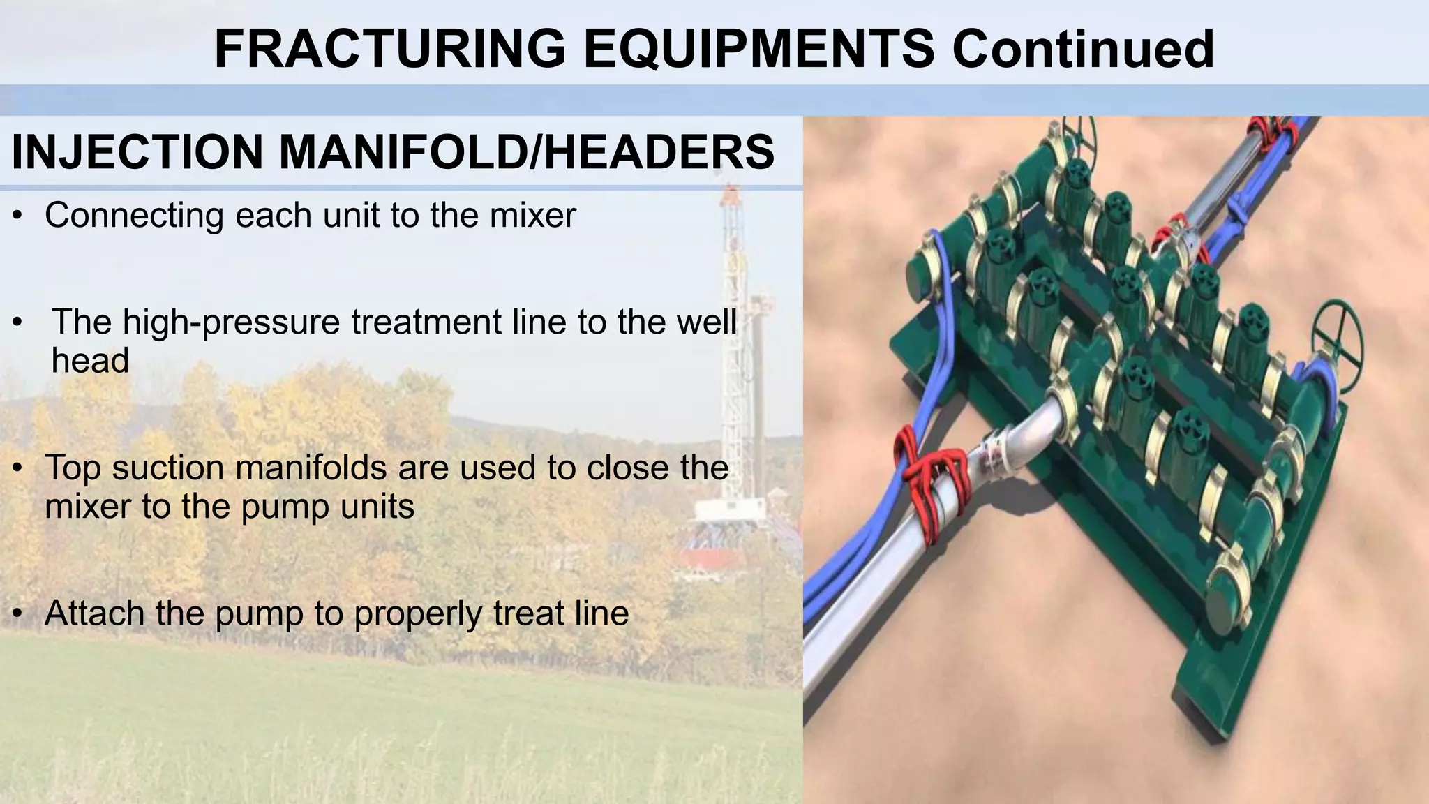 INJECTION MANIFOLD/HEADERS
• Connecting each unit to the mixer
• The high-pressure treatment line to the well
head
• Top suction manifolds are used to close the
mixer to the pump units
• Attach the pump to properly treat line
FRACTURING EQUIPMENTS Continued
 