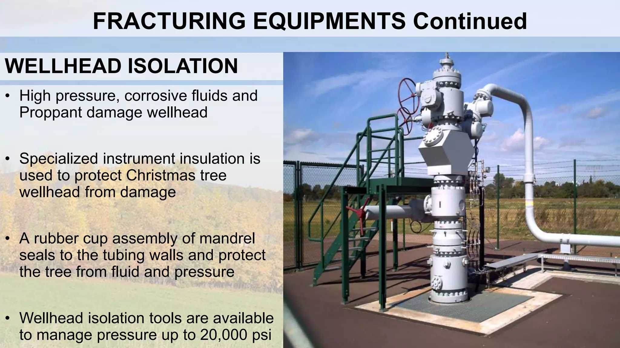 WELLHEAD ISOLATION
• High pressure, corrosive fluids and
Proppant damage wellhead
• Specialized instrument insulation is
used to protect Christmas tree
wellhead from damage
• A rubber cup assembly of mandrel
seals to the tubing walls and protect
the tree from fluid and pressure
• Wellhead isolation tools are available
to manage pressure up to 20,000 psi
FRACTURING EQUIPMENTS Continued
 