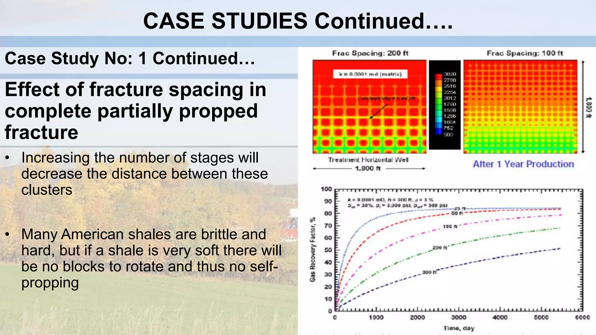 Effect of fracture spacing in
complete partially propped
fracture
• Increasing the number of stages will
decrease the distance between these
clusters
• Many American shales are brittle and
hard, but if a shale is very soft there will
be no blocks to rotate and thus no self-
propping
CASE STUDIES Continued….
Case Study No: 1 Continued…
 