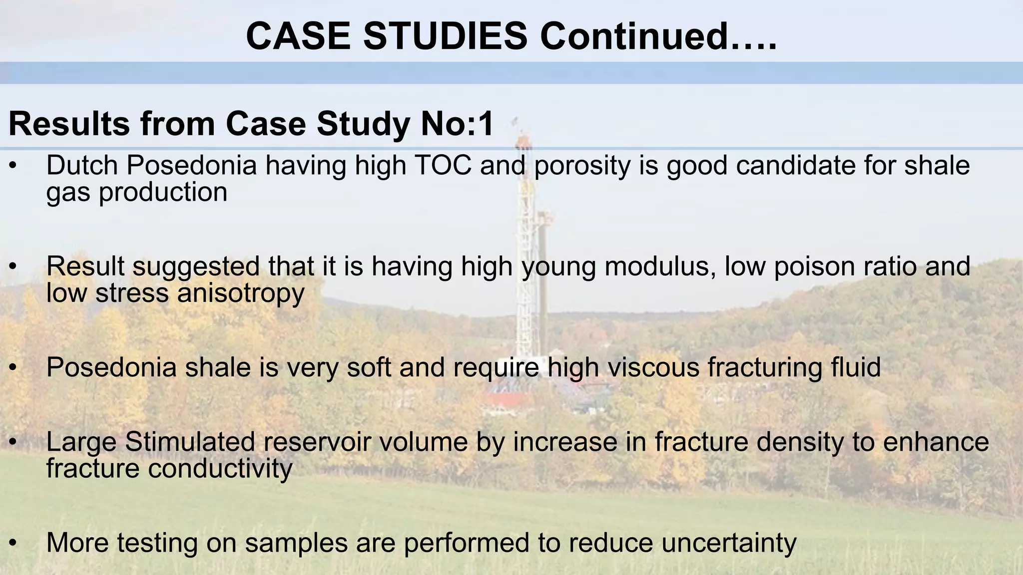 Results from Case Study No:1
• Dutch Posedonia having high TOC and porosity is good candidate for shale
gas production
• Result suggested that it is having high young modulus, low poison ratio and
low stress anisotropy
• Posedonia shale is very soft and require high viscous fracturing fluid
• Large Stimulated reservoir volume by increase in fracture density to enhance
fracture conductivity
• More testing on samples are performed to reduce uncertainty
CASE STUDIES Continued….
 