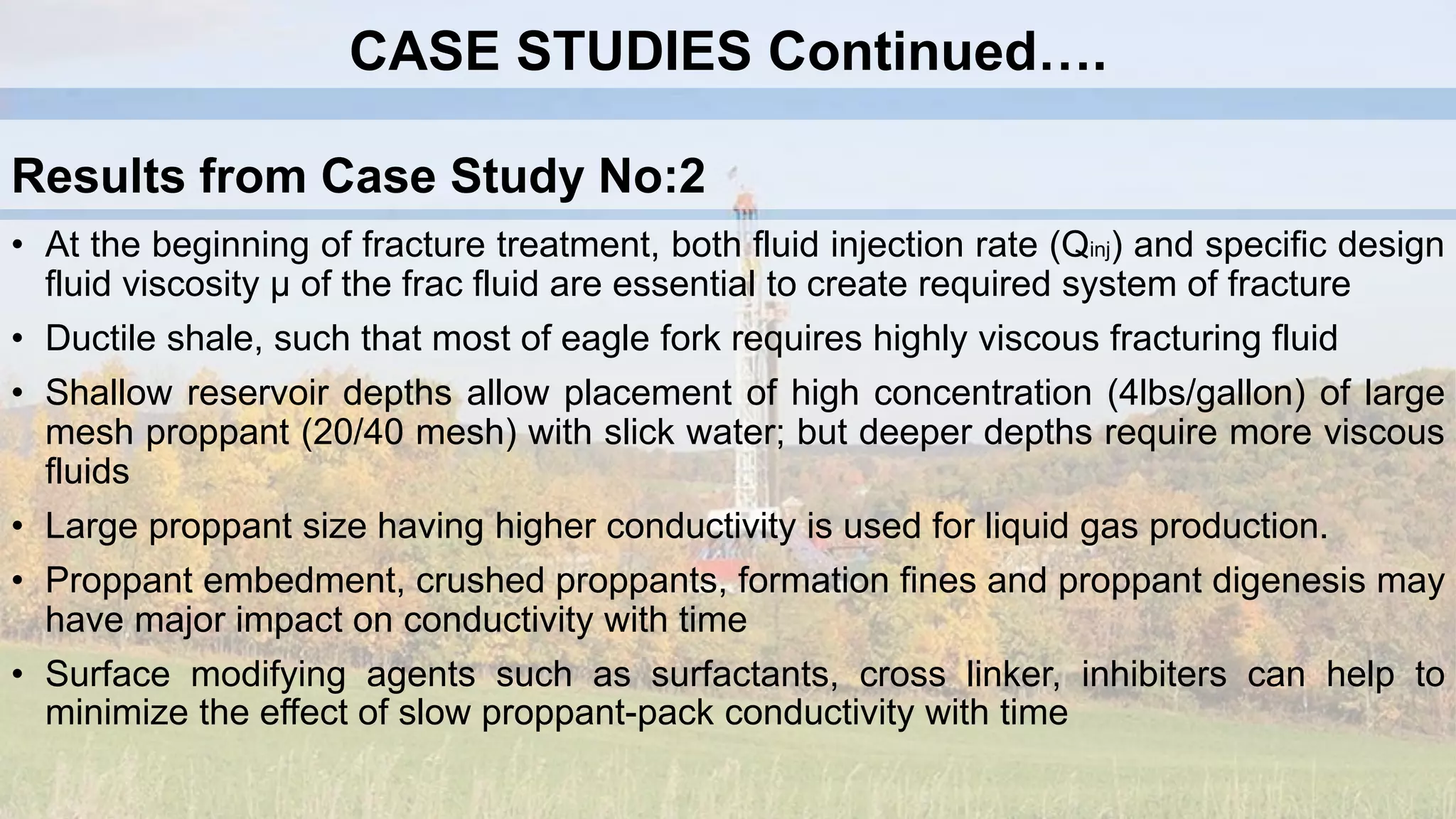 • At the beginning of fracture treatment, both fluid injection rate (Qinj) and specific design
fluid viscosity µ of the frac fluid are essential to create required system of fracture
• Ductile shale, such that most of eagle fork requires highly viscous fracturing fluid
• Shallow reservoir depths allow placement of high concentration (4lbs/gallon) of large
mesh proppant (20/40 mesh) with slick water; but deeper depths require more viscous
fluids
• Large proppant size having higher conductivity is used for liquid gas production.
• Proppant embedment, crushed proppants, formation fines and proppant digenesis may
have major impact on conductivity with time
• Surface modifying agents such as surfactants, cross linker, inhibiters can help to
minimize the effect of slow proppant-pack conductivity with time
Results from Case Study No:2
CASE STUDIES Continued….
 