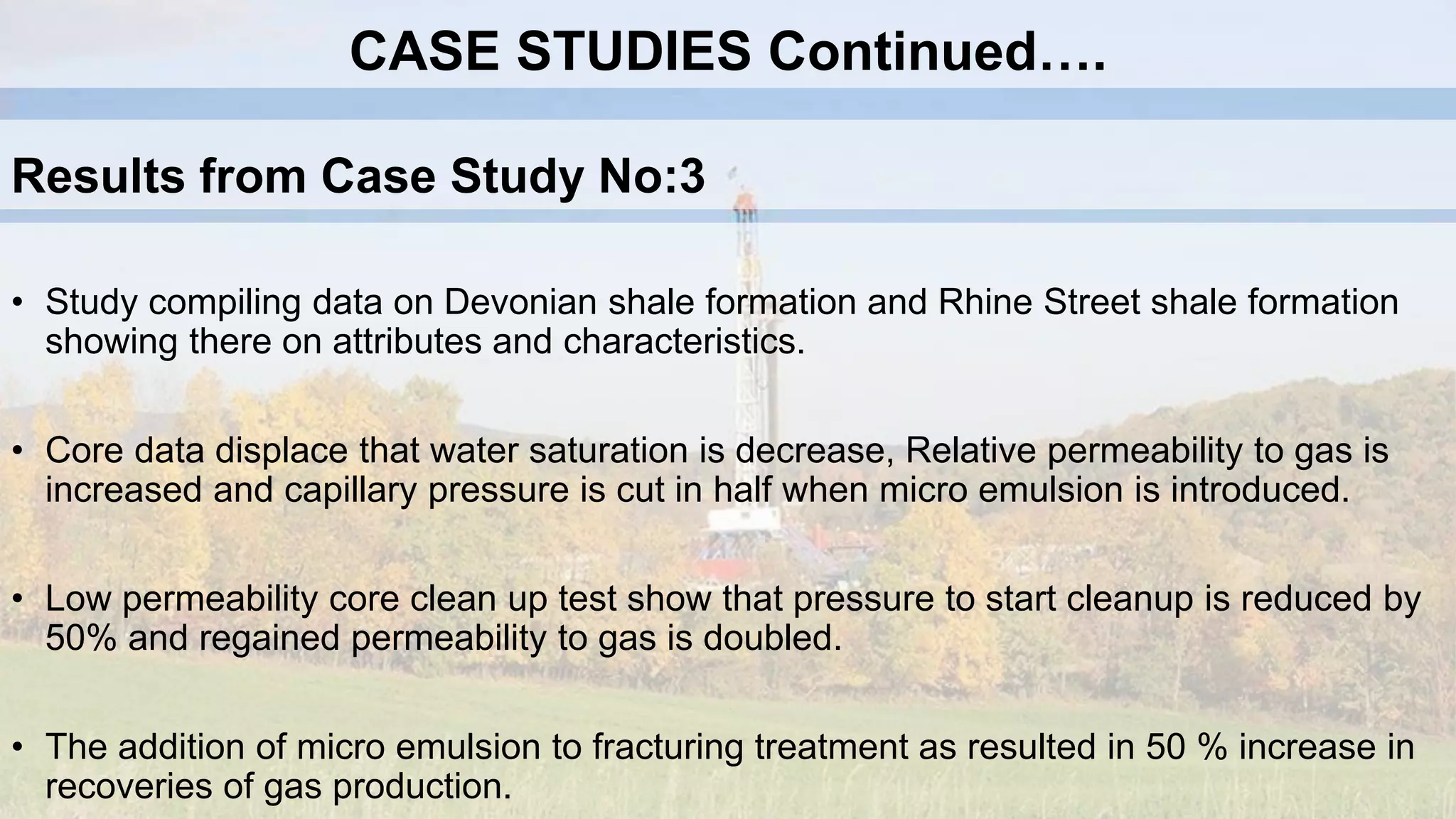 • Study compiling data on Devonian shale formation and Rhine Street shale formation
showing there on attributes and characteristics.
• Core data displace that water saturation is decrease, Relative permeability to gas is
increased and capillary pressure is cut in half when micro emulsion is introduced.
• Low permeability core clean up test show that pressure to start cleanup is reduced by
50% and regained permeability to gas is doubled.
• The addition of micro emulsion to fracturing treatment as resulted in 50 % increase in
recoveries of gas production.
Results from Case Study No:3
CASE STUDIES Continued….
 