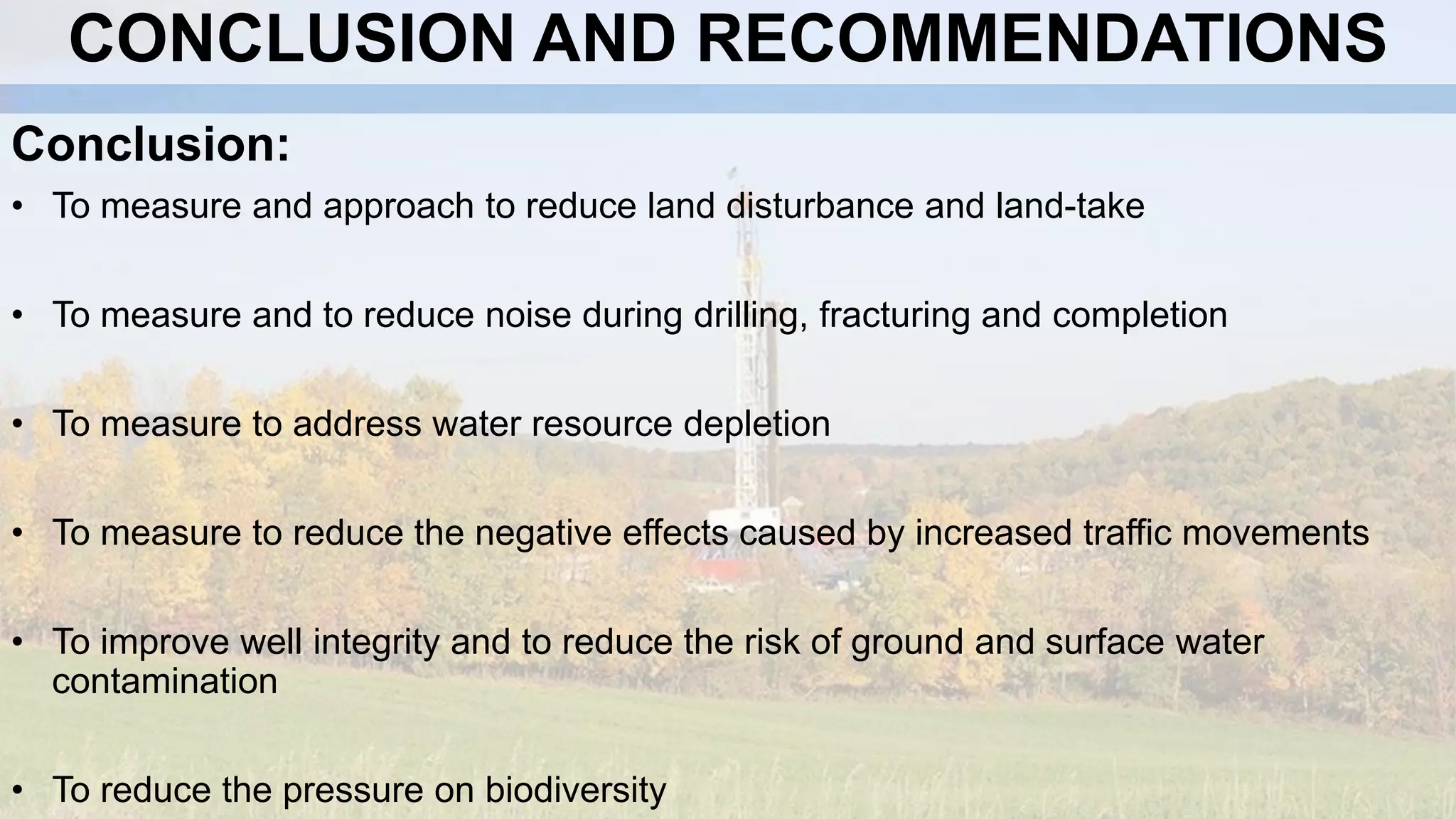 CONCLUSION AND RECOMMENDATIONS
Conclusion:
• To measure and approach to reduce land disturbance and land-take
• To measure and to reduce noise during drilling, fracturing and completion
• To measure to address water resource depletion
• To measure to reduce the negative effects caused by increased traffic movements
• To improve well integrity and to reduce the risk of ground and surface water
contamination
• To reduce the pressure on biodiversity
 