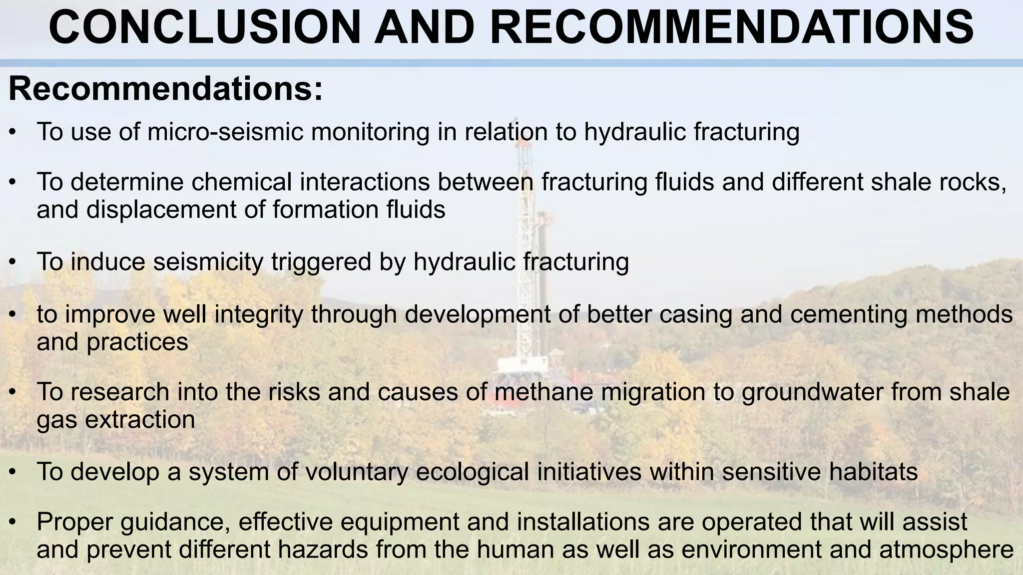 CONCLUSION AND RECOMMENDATIONS
Recommendations:
• To use of micro-seismic monitoring in relation to hydraulic fracturing
• To determine chemical interactions between fracturing fluids and different shale rocks,
and displacement of formation fluids
• To induce seismicity triggered by hydraulic fracturing
• to improve well integrity through development of better casing and cementing methods
and practices
• To research into the risks and causes of methane migration to groundwater from shale
gas extraction
• To develop a system of voluntary ecological initiatives within sensitive habitats
• Proper guidance, effective equipment and installations are operated that will assist
and prevent different hazards from the human as well as environment and atmosphere
 