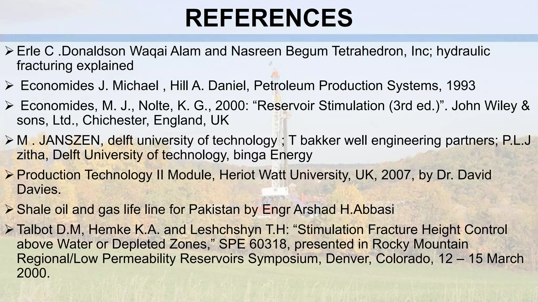 REFERENCES
Erle C .Donaldson Waqai Alam and Nasreen Begum Tetrahedron, Inc; hydraulic
fracturing explained
 Economides J. Michael , Hill A. Daniel, Petroleum Production Systems, 1993
 Economides, M. J., Nolte, K. G., 2000: “Reservoir Stimulation (3rd ed.)”. John Wiley &
sons, Ltd., Chichester, England, UK
M . JANSZEN, delft university of technology ; T bakker well engineering partners; P.L.J
zitha, Delft University of technology, binga Energy
Production Technology II Module, Heriot Watt University, UK, 2007, by Dr. David
Davies.
Shale oil and gas life line for Pakistan by Engr Arshad H.Abbasi
Talbot D.M, Hemke K.A. and Leshchshyn T.H: “Stimulation Fracture Height Control
above Water or Depleted Zones,” SPE 60318, presented in Rocky Mountain
Regional/Low Permeability Reservoirs Symposium, Denver, Colorado, 12 – 15 March
2000.
 