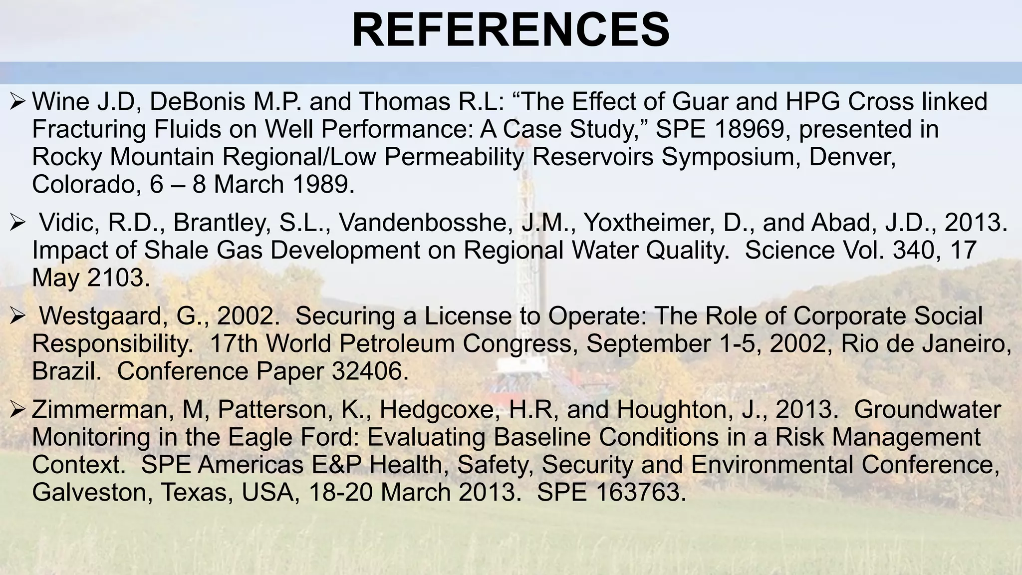 REFERENCES
Wine J.D, DeBonis M.P. and Thomas R.L: “The Effect of Guar and HPG Cross linked
Fracturing Fluids on Well Performance: A Case Study,” SPE 18969, presented in
Rocky Mountain Regional/Low Permeability Reservoirs Symposium, Denver,
Colorado, 6 – 8 March 1989.
 Vidic, R.D., Brantley, S.L., Vandenbosshe, J.M., Yoxtheimer, D., and Abad, J.D., 2013.
Impact of Shale Gas Development on Regional Water Quality. Science Vol. 340, 17
May 2103.
 Westgaard, G., 2002. Securing a License to Operate: The Role of Corporate Social
Responsibility. 17th World Petroleum Congress, September 1-5, 2002, Rio de Janeiro,
Brazil. Conference Paper 32406.
Zimmerman, M, Patterson, K., Hedgcoxe, H.R, and Houghton, J., 2013. Groundwater
Monitoring in the Eagle Ford: Evaluating Baseline Conditions in a Risk Management
Context. SPE Americas E&P Health, Safety, Security and Environmental Conference,
Galveston, Texas, USA, 18-20 March 2013. SPE 163763.
 