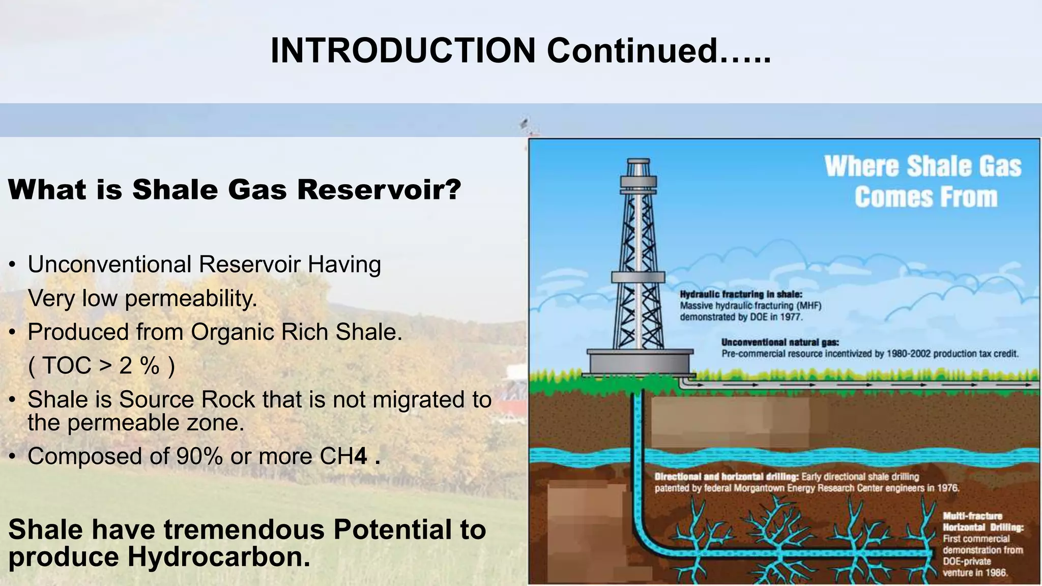 What is Shale Gas Reservoir?
• Unconventional Reservoir Having
Very low permeability.
• Produced from Organic Rich Shale.
( TOC > 2 % )
• Shale is Source Rock that is not migrated to
the permeable zone.
• Composed of 90% or more CH4 .
Shale have tremendous Potential to
produce Hydrocarbon.
INTRODUCTION Continued…..
 