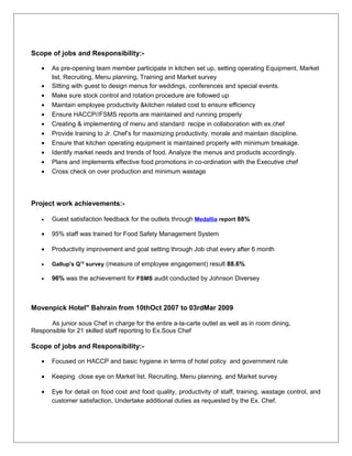 Scope of jobs and Responsibility:-
• As pre-opening team member participate in kitchen set up, setting operating Equipment, Market
list, Recruiting, Menu planning, Training and Market survey
• Sitting with guest to design menus for weddings, conferences and special events.
• Make sure stock control and rotation procedure are followed up
• Maintain employee productivity &kitchen related cost to ensure efficiency
• Ensure HACCP//FSMS reports are maintained and running properly
• Creating & implementing of menu and standard recipe in collaboration with ex.chef
• Provide training to Jr. Chef’s for maximizing productivity, morale and maintain discipline.
• Ensure that kitchen operating equipment is maintained properly with minimum breakage.
• Identify market needs and trends of food. Analyze the menus and products accordingly.
• Plans and implements effective food promotions in co-ordination with the Executive chef
• Cross check on over production and minimum wastage
Project work achievements:-
• Guest satisfaction feedback for the outlets through Medallia report 88%
• 95% staff was trained for Food Safety Management System
• Productivity improvement and goal setting through Job chat every after 6 month
• Gallup's Q12
survey (measure of employee engagement) result 88.6%
• 96% was the achievement for FSMS audit conducted by Johnson Diversey
Movenpick Hotel" Bahrain from 10thOct 2007 to 03rdMar 2009
As junior sous Chef in charge for the entire a-la-carte outlet as well as in room dining,
Responsible for 21 skilled staff reporting to Ex.Sous Chef
Scope of jobs and Responsibility:-
• Focused on HACCP and basic hygiene in terms of hotel policy and government rule
• Keeping close eye on Market list, Recruiting, Menu planning, and Market survey
• Eye for detail on food cost and food quality, productivity of staff, training, wastage control, and
customer satisfaction, Undertake additional duties as requested by the Ex. Chef.
 