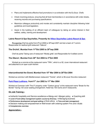 • Plans and implements effective food promotions in co-ordination with the Ex.Sous Chefs
• Check incoming produce, ensuring that all food merchandise is in accordance with order sheets,
receiving records and purchasing specifications.
• Maximize colleague productivity and morale and consistently maintain discipline following hotel
guidelines and local legislation.
• Assist in the building of an efficient team of colleagues by taking an active interest in their
welfare, safety, training and development
Labriz Resort & Spa Seychelles, Presently its Hilton Seychelles Labriz Resort & Spa
Pre-opening Chef de partie from 8th
oct 2006 to 30th
sept 2007 and led a team of 7 commi.
Responsible for seafood grill restaurant “Sakura”.
The Orchid’, Mumbai from 11th
Oct 2005 to 30th
sep 2006
Chef de partie Taking care of restaurant “Mostly grills” and Responsible for 6 skilled commi
The Oberoi’, Mumbai from 28th
Oct 2004 to 3rd
Oct 2005
Worked as a commie at the restaurant name “Tiffin”, which is a 92, cover international restaurant
and attached to an open sushi kitchen
Intercontinental the Grand, Mumbai from 15th
Mar 2004 to 26th
Oct 2004
Worked as commie-I with Mediterranean restaurant “Trendz”, which is 56-cover fine-dine restaurant
Park Plaza Ludhiana from11th
Jun 2002 to 11th
Mar 2004
Worked as Commie-ii with This 5* property under “Carlson group” at the restaurant name “Break for the
Border” having 125 cover seating arrangement. Hotel has 150 rooms and 4 restaurants.
On Job Training:-
● Authentic hospitality and Service excellence ● Allergy and Allergen policy ● Coaching skill
● Level 2 Food safety management system course by Diversey ● Managing business
● Performance development and goal setting ● Work ethics ● Time and task management
● Decision making and empowerment ● Well known with ordering system Fmc and i-Scala
● Competencies overview
Appreciation:-
 