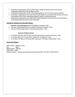 • Certificate of appreciation given by Park Hyatt, Jeddah for Going extra mile to provide
outstanding performance and excellent service
• Certificate of appreciation of GM , Park Hyatt Jeddah as one of the key opening member
• Certificate of appreciation from GM of Park Hyatt Jeddah, as a proficient with smooth running of
the operation which had a remarkable positive impact on hotel performance.
• Certificate of appreciation from GM of Park Hyatt Hyderabad, for commitment and contribution
of successful opening of park Hyatt Hyderabad
Academic Details and Awarded Body:-
• Bachelor of Hotel Management from Bangalore University, India
• 12th from West Bengal Council of Higher Secondary Education, India
• 10th from West Bengal Board of Secondary Education. India
Academic Related training
• (3 months) 15th Dec 2001 to15th mar 2002 part time job at sylvan villa resort. India
• (2 months) 8th Oct to 7th Dec 2001, training at “Le Meridien”, India
• (4 months) 15th May to 15th Sept 2000, training at “Hindustan International”, India
Personal Details:-
Date of Birth: - 24th Nov 1976
Sex : - Male
Marital status: - Married.
Nationality: - Indian
Present address: - Ramee Grand Hotel and Spa, Seef District, Po. Box 11538, Bahrain
 