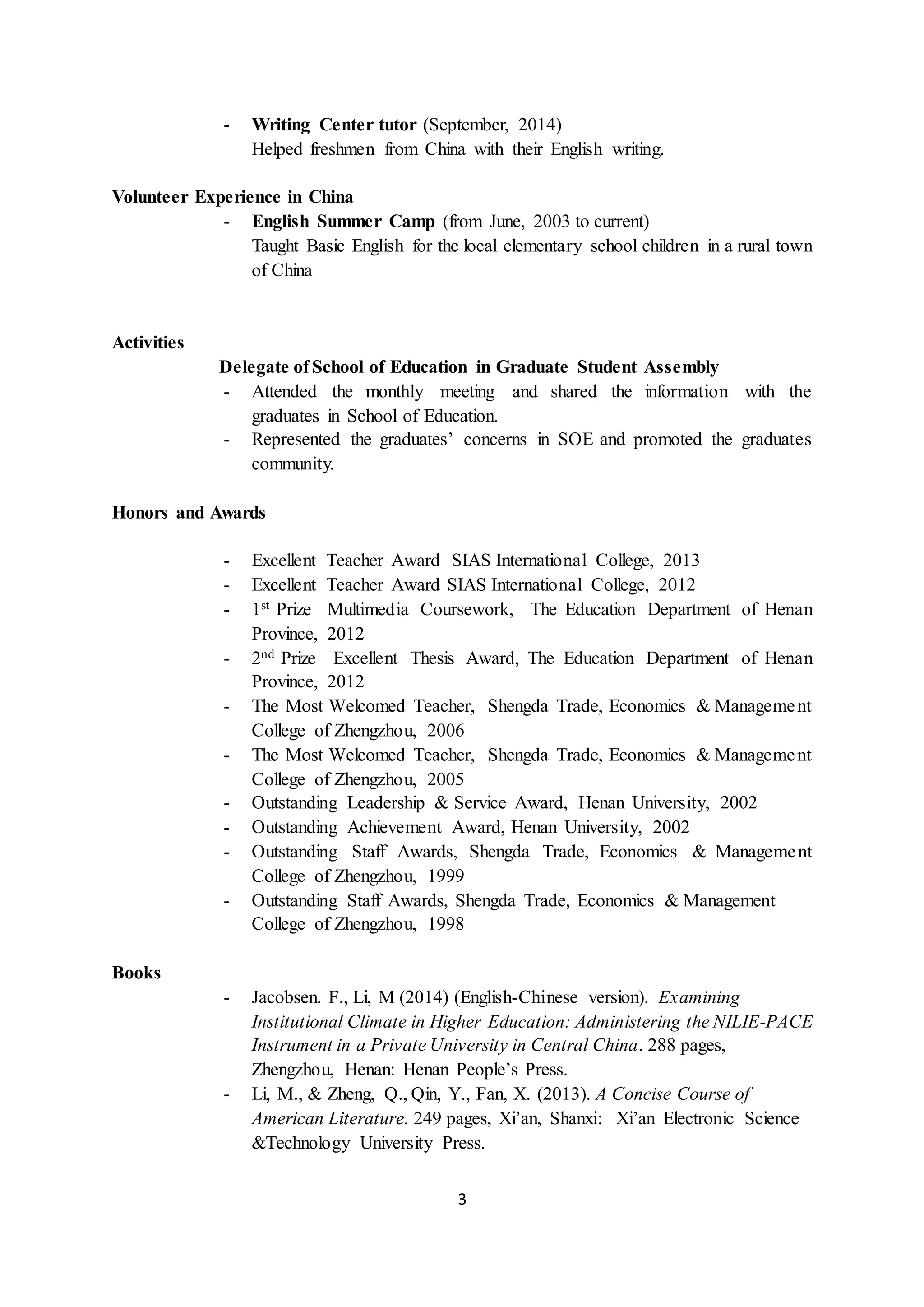 3
- Writing Center tutor (September, 2014)
Helped freshmen from China with their English writing.
Volunteer Experience in China
- English Summer Camp (from June, 2003 to current)
Taught Basic English for the local elementary school children in a rural town
of China
Activities
Delegate of School of Education in Graduate Student Assembly
- Attended the monthly meeting and shared the information with the
graduates in School of Education.
- Represented the graduates’ concerns in SOE and promoted the graduates
community.
Honors and Awards
- Excellent Teacher Award SIAS International College, 2013
- Excellent Teacher Award SIAS International College, 2012
- 1st Prize Multimedia Coursework, The Education Department of Henan
Province, 2012
- 2nd Prize Excellent Thesis Award, The Education Department of Henan
Province, 2012
- The Most Welcomed Teacher, Shengda Trade, Economics & Management
College of Zhengzhou, 2006
- The Most Welcomed Teacher, Shengda Trade, Economics & Management
College of Zhengzhou, 2005
- Outstanding Leadership & Service Award, Henan University, 2002
- Outstanding Achievement Award, Henan University, 2002
- Outstanding Staff Awards, Shengda Trade, Economics & Management
College of Zhengzhou, 1999
- Outstanding Staff Awards, Shengda Trade, Economics & Management
College of Zhengzhou, 1998
Books
- Jacobsen. F., Li, M (2014) (English-Chinese version). Examining
Institutional Climate in Higher Education: Administering the NILIE-PACE
Instrument in a Private University in Central China. 288 pages,
Zhengzhou, Henan: Henan People’s Press.
- Li, M., & Zheng, Q., Qin, Y., Fan, X. (2013). A Concise Course of
American Literature. 249 pages, Xi’an, Shanxi: Xi’an Electronic Science
&Technology University Press.
 